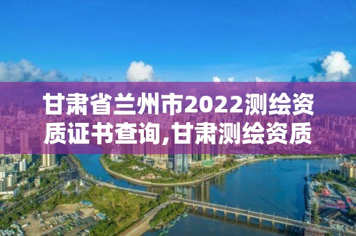 甘肃省兰州市2022测绘资质证书查询,甘肃测绘资质办理。