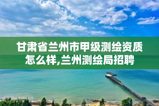 甘肃省兰州市甲级测绘资质怎么样,兰州测绘局招聘