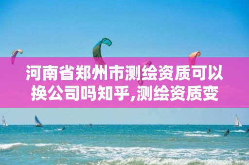 河南省郑州市测绘资质可以换公司吗知乎,测绘资质变更流程。