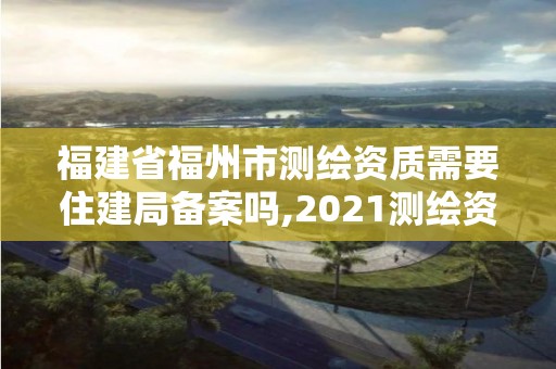 福建省福州市测绘资质需要住建局备案吗,2021测绘资质延期公告福建省