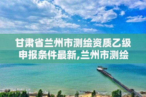 甘肃省兰州市测绘资质乙级申报条件最新,兰州市测绘研究院改企了吗。