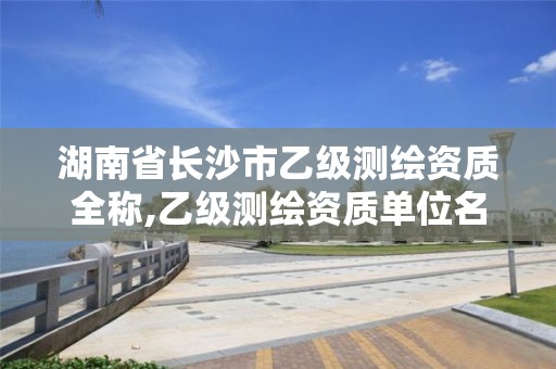 湖南省长沙市乙级测绘资质全称,乙级测绘资质单位名录