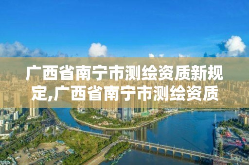 广西省南宁市测绘资质新规定,广西省南宁市测绘资质新规定公示