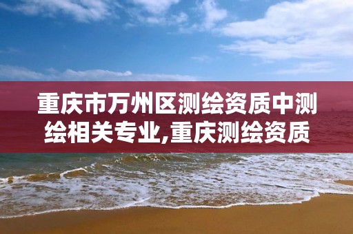 重庆市万州区测绘资质中测绘相关专业,重庆测绘资质如何办理