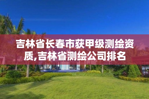 吉林省长春市获甲级测绘资质,吉林省测绘公司排名