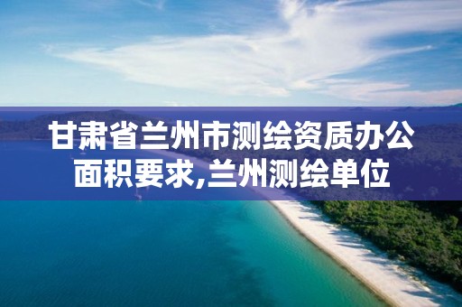 甘肃省兰州市测绘资质办公面积要求,兰州测绘单位