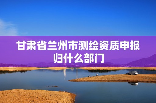 甘肃省兰州市测绘资质申报归什么部门