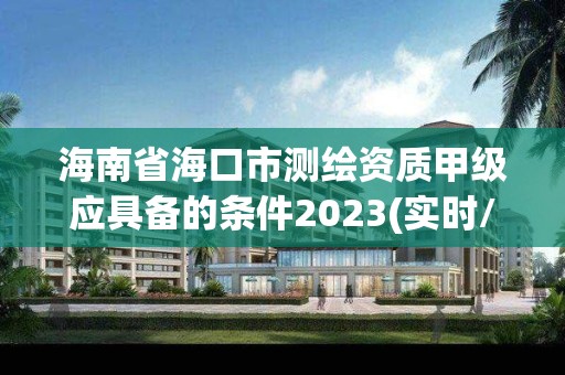 海南省海口市测绘资质甲级应具备的条件2023(实时/更新中)