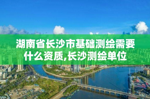 湖南省长沙市基础测绘需要什么资质,长沙测绘单位