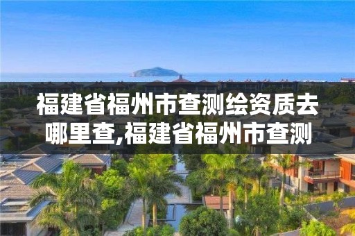 福建省福州市查测绘资质去哪里查,福建省福州市查测绘资质去哪里查啊