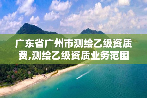 广东省广州市测绘乙级资质费,测绘乙级资质业务范围