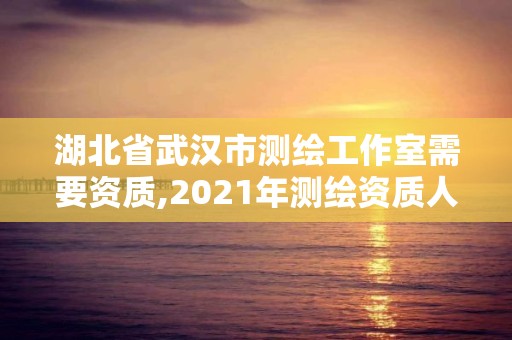 湖北省武汉市测绘工作室需要资质,2021年测绘资质人员要求