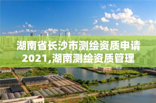 湖南省长沙市测绘资质申请2021,湖南测绘资质管理