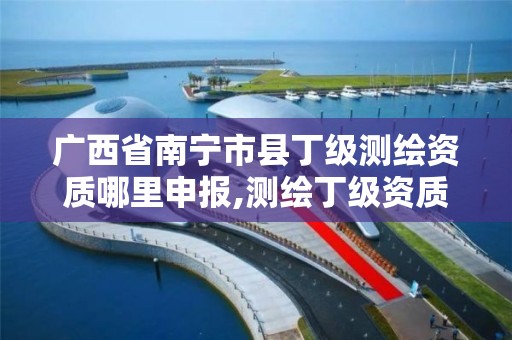 广西省南宁市县丁级测绘资质哪里申报,测绘丁级资质人员条件