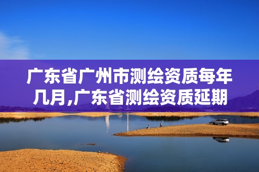 广东省广州市测绘资质每年几月,广东省测绘资质延期