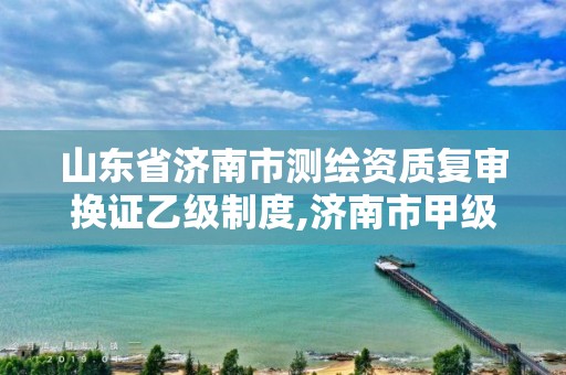 山东省济南市测绘资质复审换证乙级制度,济南市甲级测绘资质单位