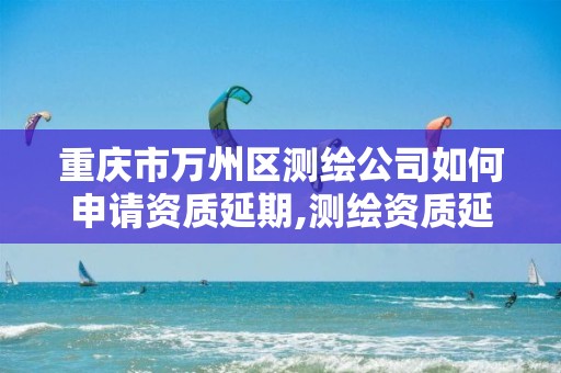 重庆市万州区测绘公司如何申请资质延期,测绘资质延续通知