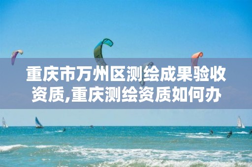 重庆市万州区测绘成果验收资质,重庆测绘资质如何办理