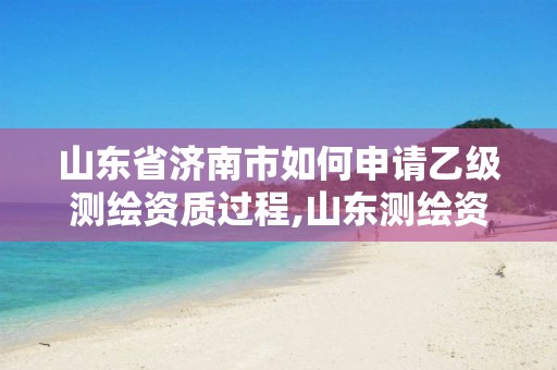 山东省济南市如何申请乙级测绘资质过程,山东测绘资质代办。