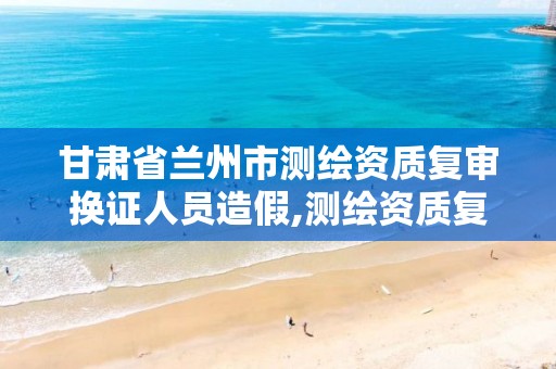 甘肃省兰州市测绘资质复审换证人员造假,测绘资质复审换证贵州