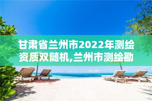 甘肃省兰州市2022年测绘资质双随机,兰州市测绘勘察研究院