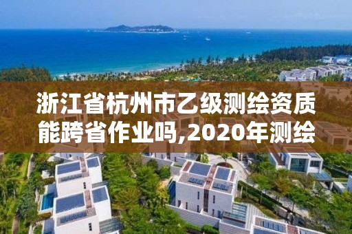 浙江省杭州市乙级测绘资质能跨省作业吗,2020年测绘资质乙级需要什么条件。