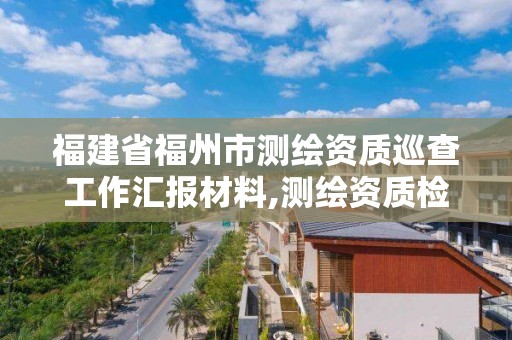 福建省福州市测绘资质巡查工作汇报材料,测绘资质检查