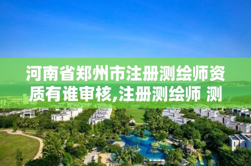 河南省郑州市注册测绘师资质有谁审核,注册测绘师 测绘资质。