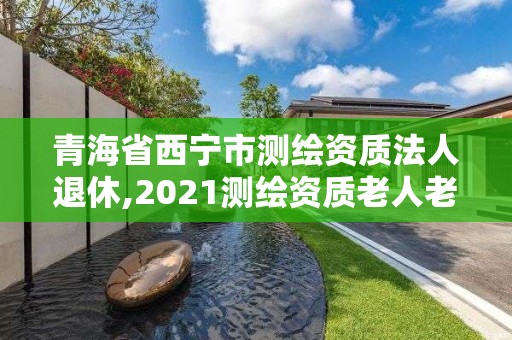 青海省西宁市测绘资质法人退休,2021测绘资质老人老办法