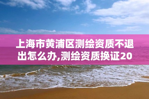 上海市黄浦区测绘资质不退出怎么办,测绘资质换证2021。