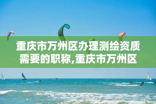 重庆市万州区办理测绘资质需要的职称,重庆市万州区办理测绘资质需要的职称有哪些