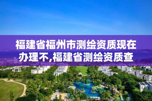 福建省福州市测绘资质现在办理不,福建省测绘资质查询