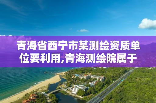 青海省西宁市某测绘资质单位要利用,青海测绘院属于什么单位