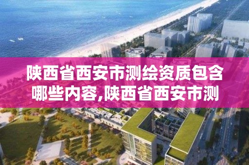 陕西省西安市测绘资质包含哪些内容,陕西省西安市测绘资质包含哪些内容和内容