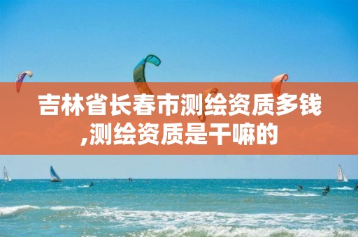 吉林省长春市测绘资质多钱,测绘资质是干嘛的