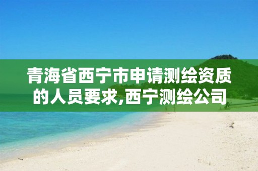 青海省西宁市申请测绘资质的人员要求,西宁测绘公司