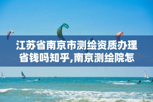 江苏省南京市测绘资质办理省钱吗知乎,南京测绘院怎么招人的。