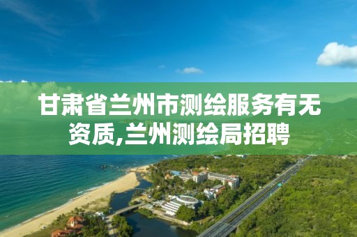 甘肃省兰州市测绘服务有无资质,兰州测绘局招聘