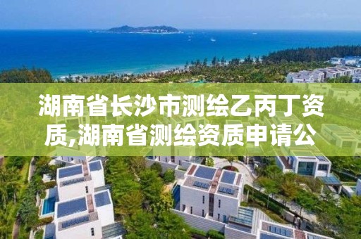 湖南省长沙市测绘乙丙丁资质,湖南省测绘资质申请公示