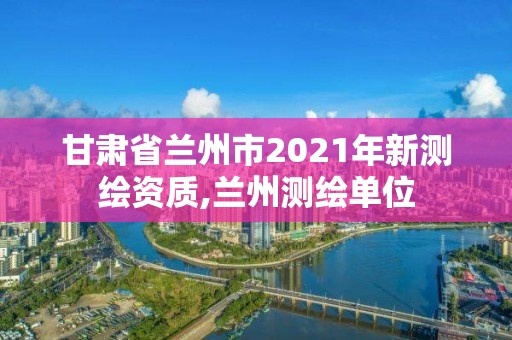 甘肃省兰州市2021年新测绘资质,兰州测绘单位