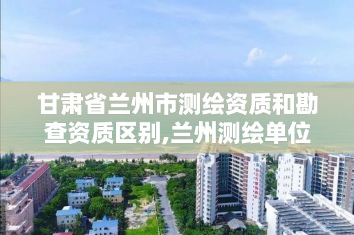 甘肃省兰州市测绘资质和勘查资质区别,兰州测绘单位