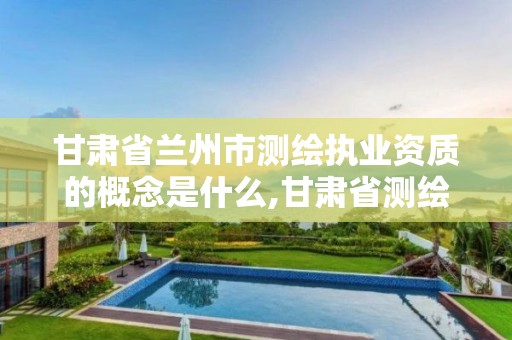 甘肃省兰州市测绘执业资质的概念是什么,甘肃省测绘资质单位