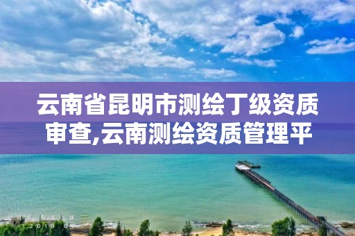 云南省昆明市测绘丁级资质审查,云南测绘资质管理平台查询