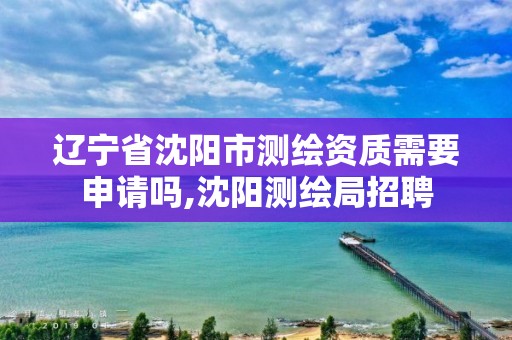 辽宁省沈阳市测绘资质需要申请吗,沈阳测绘局招聘