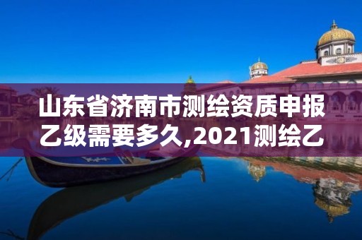 山东省济南市测绘资质申报乙级需要多久,2021测绘乙级资质申报条件。