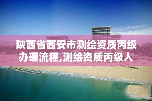 陕西省西安市测绘资质丙级办理流程,测绘资质丙级人员要求