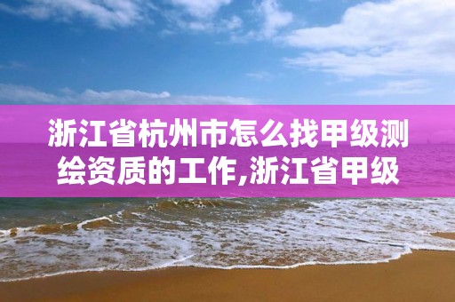 浙江省杭州市怎么找甲级测绘资质的工作,浙江省甲级测绘资质单位。