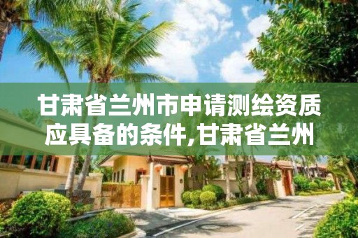 甘肃省兰州市申请测绘资质应具备的条件,甘肃省兰州市申请测绘资质应具备的条件有哪些。