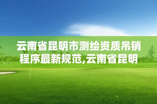 云南省昆明市测绘资质吊销程序最新规范,云南省昆明市测绘资质吊销程序最新规范公示