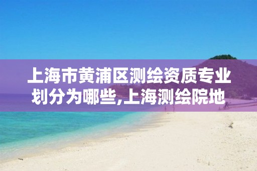 上海市黄浦区测绘资质专业划分为哪些,上海测绘院地址浦东。